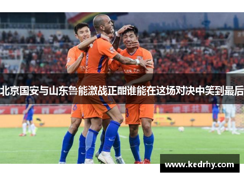 北京国安与山东鲁能激战正酣谁能在这场对决中笑到最后